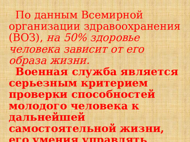  По данным Всемирной организации здравоохранения (ВОЗ), на 50% здоровье человека зависит от его образа жизни.   Военная служба является серьезным критерием проверки способностей молодого человека к дальнейшей самостоятельной жизни, его умения управлять собой, в том числе и своим здоровьем.   