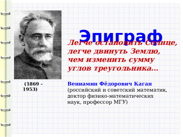  Эпиграф Легче остановить Солнце, легче двинуть Землю, чем изменить сумму углов треугольника... Вениамин Фёдорович Каган (российский и советский математик, доктор физико-математических наук, профессор МГУ)  (1869 - 1953) 