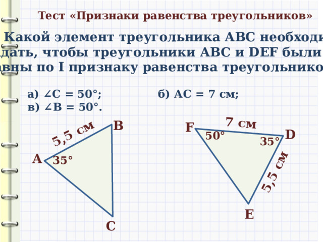 5,5 см 7 см 5,5 см Тест «Признаки равенства треугольников» 1) Какой элемент треугольника АВС необходимо задать, чтобы треугольники АВС и DEF были равны по I признаку равенства треугольников? а) ∠ С = 50 °; б) АС = 7 см; в) ∠ В = 50 °. В F D 50 ° 35 ° А 35 ° E С 