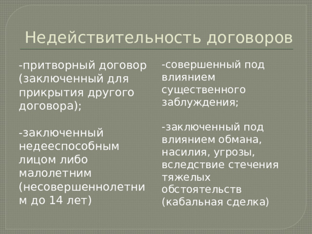 Недействительность договоров -притворный договор (заключенный для прикрытия другого договора); -совершенный под влиянием существенного заблуждения; -заключенный недееспособным лицом либо малолетним (несовершеннолетним до 14 лет) -заключенный под влиянием обмана, насилия, угрозы, вследствие стечения тяжелых обстоятельств (кабальная сделка) 