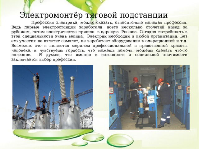 Электромонтёр тяговой подстанции  Профессия электрика, можно сказать, относительно молодая профессия. Ведь первые электростанции заработали  всего несколько столетий назад за рубежом, потом электричество пришло  в царскую  Россию. Сегодня потребность в этой специальности очень велика.  Электрик необходим в любой организации. Без его участия не взлетит самолет, не заработает оборудование в операционной и т.д. Возможно это и являются мерилом профессиональной и нравственной красоты человека, и чувствуешь гордость, что можешь помочь, можешь сделать что-то полезное.    Я думаю, что именно в полезности и социальной значимости заключается выбор профессии. 