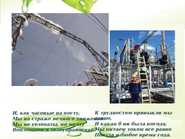 К трудностям привыкли мы давно,  И какая б ни была погода,  Мы питаем током все равно  Поезда в любое время года.   И, как часовые на посту,   Мы на страже вечного движенья.  Мы не телепаты, но мечту  Воплощаем в телеуправленье.   