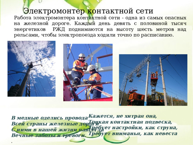 Электромонтер контактной сети Работа электромонтера контактной сети - одна из самых опасных на железной дороге. Каждый день девять с половиной тысяч энергетиков РЖД поднимаются на высоту шесть метров над рельсами, чтобы электропоезда ходили точно по расписанию. Кажется, не хитрая она,  Тонкая контактная подвеска,  Требует настройки, как струна,  Требует вниманья, как невеста В медные оделись провода   Всей страны железные дороги  С ними в нашей жизни навсегда  Вечные заботы и тревоги.  . 