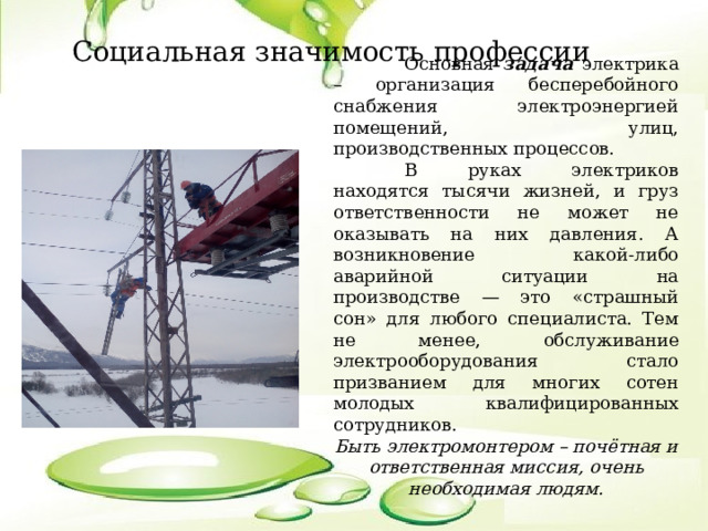  Социальная значимость профессии  Основная задача электрика – организация бесперебойного снабжения электроэнергией помещений, улиц, производственных процессов.  В руках электриков находятся тысячи жизней, и груз ответственности не может не оказывать на них давления. А возникновение какой-либо аварийной ситуации на производстве — это «страшный сон» для любого специалиста. Тем не менее, обслуживание электрооборудования стало призванием для многих сотен молодых квалифицированных сотрудников. Быть электромонтером – почётная и ответственная миссия, очень необходимая людям.  