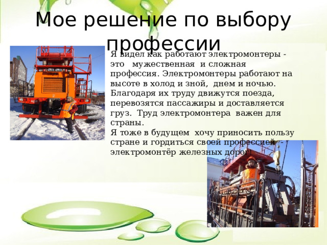 Мое решение по выбору профессии Я видел как работают электромонтеры - это мужественная и сложная профессия. Электромонтеры работают на высоте в холод и зной, днем и ночью. Благодаря их труду движутся поезда, перевозятся пассажиры и доставляется груз. Труд электромонтера важен для страны. Я тоже в будущем хочу приносить пользу стране и гордиться своей профессией - электромонтёр железных дорог ! 