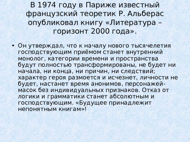 В 1974 году в Париже известный французский теоретик Р. Альберас опубликовал книгу «Литература – горизонт 2000 года». Он утверждал, что к началу нового тысячелетия господствующим приёмом станет внутренний монолог, категории времени и пространства будут полностью трансформированы, не будет ни начала, ни конца, ни причин, ни следствий; характер героя размоется и исчезнет, личности не будет, настанет время анонимов, персонажей-масок без индивидуальных признаков. Отказ от логики и грамматики станет абсолютным и господствующим. «Будущее принадлежит непонятным книгам»!    