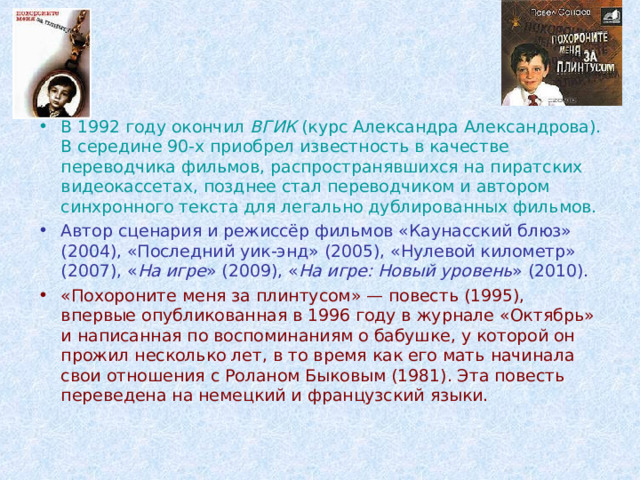 В 1992 году окончил ВГИК (курс Александра Александрова). В середине 90-х приобрел известность в качестве переводчика фильмов, распространявшихся на пиратских видеокассетах, позднее стал переводчиком и автором синхронного текста для легально дублированных фильмов. Автор сценария и режиссёр фильмов «Каунасский блюз» (2004), «Последний уик-энд» (2005), «Нулевой километр» (2007), « На игре » (2009), « На игре: Новый уровень » (2010). «Похороните меня за плинтусом» — повесть (1995), впервые опубликованная в 1996 году в журнале «Октябрь» и написанная по воспоминаниям о бабушке, у которой он прожил несколько лет, в то время как его мать начинала свои отношения с Роланом Быковым (1981). Эта повесть переведена на немецкий и французский языки. 