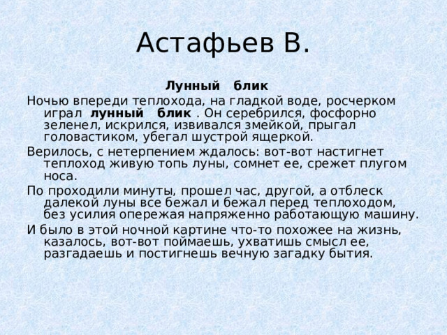  Лунный   блик  Ночью впереди теплохода, на гладкой воде, росчерком играл  лунный    блик  . Он серебрился, фосфорно зеленел, искрился, извивался змейкой, прыгал головастиком, убегал шустрой ящеркой. Верилось, с нетерпением ждалось: вот-вот настигнет теплоход живую топь луны, сомнет ее, срежет плугом носа. По проходили минуты, прошел час, другой, а отблеск далекой луны все бежал и бежал перед теплоходом, без усилия опережая напряженно работающую машину. И было в этой ночной картине что-то похожее на жизнь, казалось, вот-вот поймаешь, ухватишь смысл ее, разгадаешь и постигнешь вечную загадку бытия. 