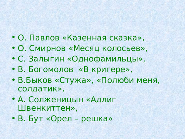 О. Павлов «Казенная сказка», О. Смирнов «Месяц колосьев», С. Залыгин «Однофамильцы», В. Богомолов «В кригере», В.Быков «Стужа», «Полюби меня, солдатик», А. Солженицын «Адлиг Швенкиттен», В. Бут «Орел – решка» 