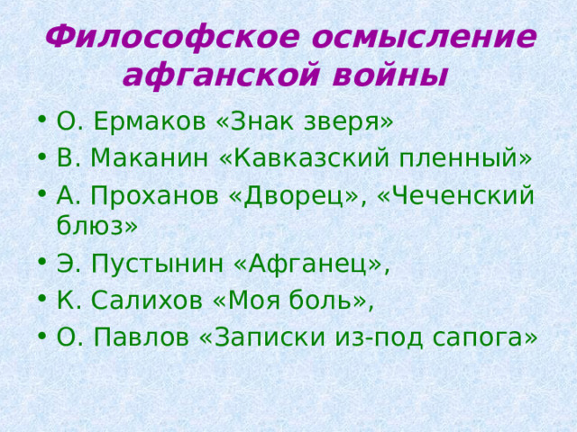 Философское осмысление афганской войны  О. Ермаков «Знак зверя» В. Маканин «Кавказский пленный» А. Проханов «Дворец», «Чеченский блюз» Э. Пустынин «Афганец», К. Салихов «Моя боль», О. Павлов «Записки из-под сапога» 