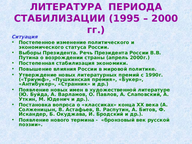 ЛИТЕРАТУРА ПЕРИОДА СТАБИЛИЗАЦИИ (1995 – 2000 гг.) Ситуация  Постепенное изменение политического и экономического статуса России. Выборы Президента. Речь Президента России В.В. Путина о возрождении страны (апрель 2000г.) Постепенная стабилизация экономики. Повышение влияния России в мировой политике. Утверждение новых литературных премий с 1990г. («Триумф», «Пушкинская премия», «Букер», «Антибукер», «Странник» и др.) Появление новых имен в художественной литературе (Ю. Буйда, А. Варламов, О. Павлов, А. Слаповский, А. Уткин, М. Юденич и др.). Постановка вопроса о «классиках» конца ХХ века (А. Солженицын, В. Астафьев, В. Распутин, А. Битов, Ф. Искандер, Б. Окуджава, И. Бродский и др.). Появление нового термина - «бронзовый век русской поэзии». 