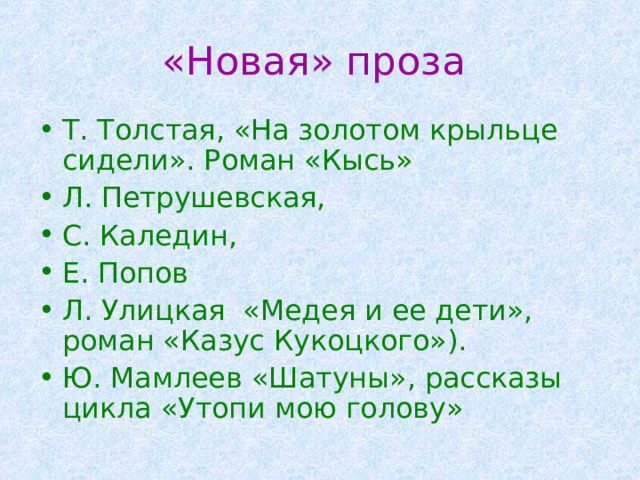 «Новая» проза Т. Толстая, «На золотом крыльце сидели». Роман «Кысь» Л. Петрушевская, С. Каледин, Е. Попов Л. Улицкая «Медея и ее дети», роман «Казус Кукоцкого»). Ю. Мамлеев «Шатуны», рассказы цикла «Утопи мою голову»  