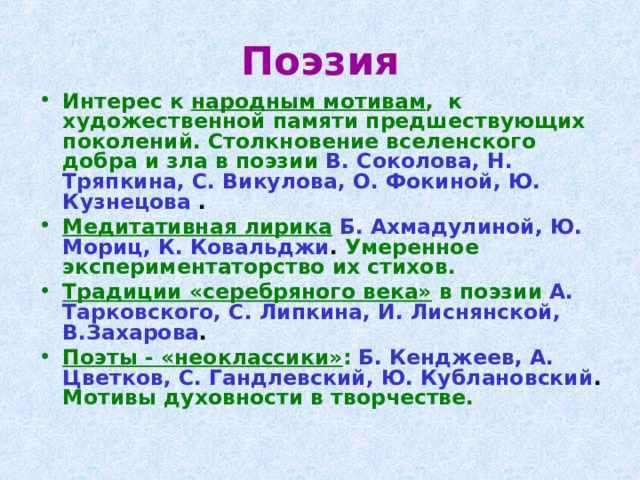 Поэзия Интерес к народным мотивам , к художественной памяти предшествующих поколений. Столкновение вселенского добра и зла в поэзии  В. Соколова, Н. Тряпкина, С. Викулова, О. Фокиной, Ю. Кузнецова . Медитативная лирика  Б. Ахмадулиной, Ю. Мориц, К. Ковальджи . Умеренное экспериментаторство их стихов. Традиции «серебряного века» в поэзии  А. Тарковского, С. Липкина, И. Лиснянской, В.Захарова . Поэты - «неоклассики» :  Б. Кенджеев, А. Цветков, С. Гандлевский, Ю. Кублановский . Мотивы духовности в творчестве. 