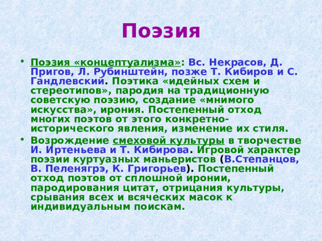 Поэзия Поэзия «концептуализма» :  Вс. Некрасов, Д. Пригов, Л. Рубинштейн, позже Т. Кибиров и С. Гандлевский . Поэтика «идейных схем и стереотипов», пародия на традиционную советскую поэзию, создание «мнимого искусства», ирония. Постепенный отход многих поэтов от этого конкретно-исторического явления, изменение их стиля. Возрождение смеховой культуры в творчестве  И. Иртеньева и Т. Кибирова . Игровой характер поэзии куртуазных маньеристов ( В.Степанцов, В. Пеленягрэ, К. Григорьев ). Постепенный отход поэтов от сплошной иронии, пародирования цитат, отрицания культуры, срывания всех и всяческих масок к индивидуальным поискам.  