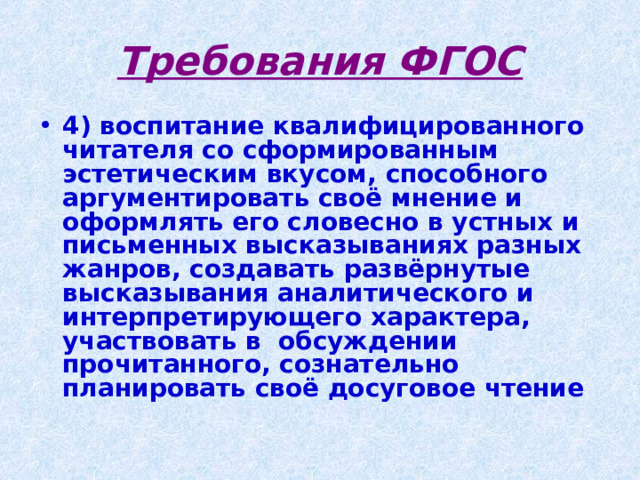 Требования ФГОС 4) воспитание квалифицированного читателя со сформированным эстетическим вкусом, способного аргументировать своё мнение и оформлять его словесно в устных и письменных высказываниях разных жанров, создавать развёрнутые высказывания аналитического и интерпретирующего характера, участвовать в  обсуждении прочитанного, сознательно планировать своё досуговое чтение 