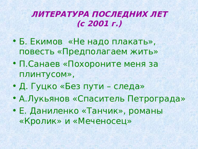 ЛИТЕРАТУРА ПОСЛЕДНИХ ЛЕТ  (с 2001 г.) Б. Екимов «Не надо плакать», повесть «Предполагаем жить» П.Санаев «Похороните меня за плинтусом», Д. Гуцко «Без пути – следа» А.Лукьянов «Спаситель Петрограда» Е. Даниленко «Танчик», романы «Кролик» и «Меченосец» 