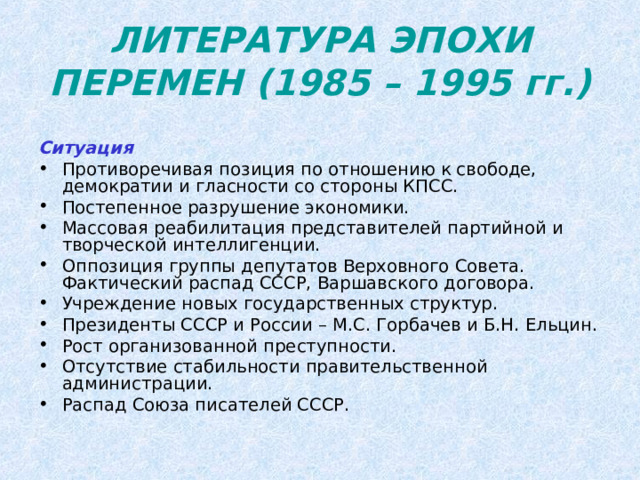ЛИТЕРАТУРА ЭПОХИ ПЕРЕМЕН (1985 – 1995 гг.) Ситуация Противоречивая позиция по отношению к свободе, демократии и гласности со стороны КПСС. Постепенное разрушение экономики. Массовая реабилитация представителей партийной и творческой интеллигенции. Оппозиция группы депутатов Верховного Совета. Фактический распад СССР, Варшавского договора. Учреждение новых государственных структур. Президенты СССР и России – М.С. Горбачев и Б.Н. Ельцин. Рост организованной преступности. Отсутствие стабильности правительственной администрации. Распад Союза писателей СССР. 