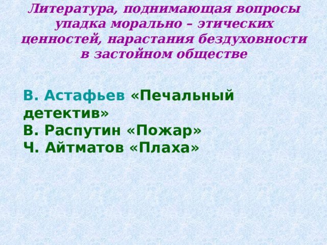 Литература, поднимающая вопросы упадка морально – этических ценностей, нарастания бездуховности в застойном обществе    В. Астафьев «Печальный детектив» В. Распутин «Пожар» Ч. Айтматов «Плаха»  