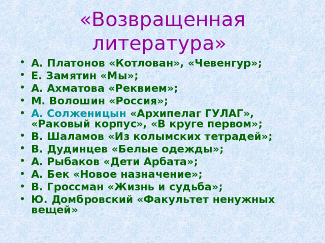 «Возвращенная литература» А. Платонов «Котлован», «Чевенгур»; Е. Замятин «Мы»; А. Ахматова «Реквием»; М. Волошин «Россия»; А. Солженицын «Архипелаг ГУЛАГ», «Раковый корпус», «В круге первом»; В. Шаламов «Из колымских тетрадей»; В. Дудинцев «Белые одежды»; А. Рыбаков «Дети Арбата»; А. Бек «Новое назначение»; В. Гроссман «Жизнь и судьба»; Ю. Домбровский «Факультет ненужных вещей» 