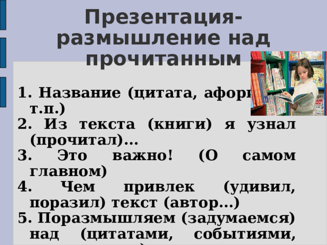 Презентация-размышление над прочитанным   1. Название (цитата, афоризм и т.п.) 2. Из текста (книги) я узнал (прочитал)... 3. Это важно! (О самом главном) 4. Чем привлек (удивил, поразил) текст (автор...) 5. Поразмышляем (задумаемся) над (цитатами, событиями, терминами...)  