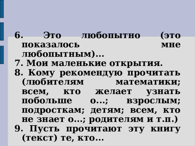 6. Это любопытно (это показалось мне любопытным)... 7. Мои маленькие открытия. 8. Кому рекомендую прочитать (любителям математики; всем, кто желает узнать побольше о...; взрослым; подросткам; детям; всем, кто не знает о...; родителям и т.п.) 9. Пусть прочитают эту книгу (текст) те, кто... 