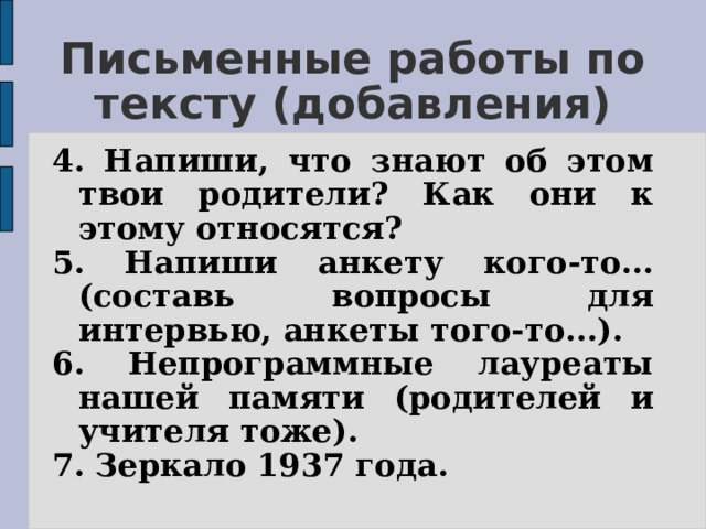 Письменные работы по тексту (добавления) 4. Напиши, что знают об этом твои родители? Как они к этому относятся? 5.  Напиши анкету кого-то... (составь вопросы для интервью, анкеты того-то...). 6. Непрограммные лауреаты нашей памяти (родителей и учителя тоже). 7. Зеркало 1937 года. 