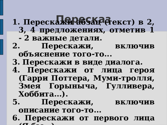 Пересказ 1. Перескажи абзац (текст) в 2, 3, 4 предложениях, отметив 1 - 2 важные детали. 2. Перескажи, включив объяснение того-то... 3. Перескажи в виде диалога. 4. Перескажи от лица героя (Гарри Поттера, Муми-тролля, Змея Горыныча, Гулливера, Хоббита...). 5. Перескажи, включив описание того-то... 6. Перескажи от первого лица (Я бы...). 