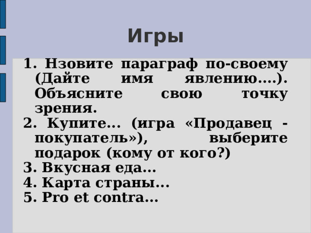 Игры 1. Нзовите параграф по-своему (Дайте имя явлению....). Объясните свою точку зрения. 2. Купите... (игра «Продавец - покупатель»), выберите подарок (кому от кого?) 3. Вкусная еда... 4. Карта страны... 5. Pro et contra...  