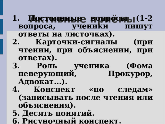 Активные приёмы 1. Постоянные вопросы (1-2 вопроса, ученики пишут ответы на листочках). 2. Карточки-сигналы (при чтении, при объяснении, при ответах). 3. Роль ученика (Фома неверующий, Прокурор, Адвокат...). 4. Конспект «по следам» (записывать после чтения или объяснения). 5. Десять понятий. 6. Рисуночный конспект. 