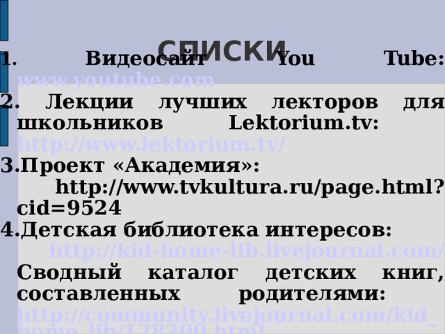 СПИСКИ 1. Видеосайт You Tube: www.youtube.com 2. Лекции лучших лекторов для школьников Lektorium.tv: http://www.lektorium.tv/ 3.Проект «Академия»:  http://www.tvkultura.ru/page.html?cid=9524 4.Детская библиотека интересов:  http://kid-home-lib.livejournal.com/ Сводный каталог детских книг, составленных родителями: http://community.livejournal.com/kid_home_lib/128200.html   