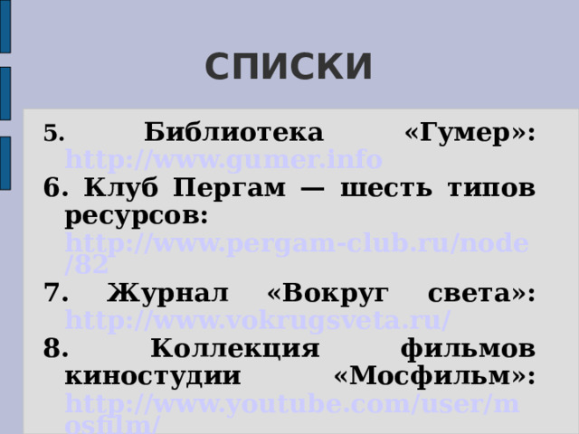 СПИСКИ  5. Библиотека «Гумер»: http://www.gumer.info 6. Клуб Пергам — шесть типов ресурсов: http://www.pergam-club.ru/node/82 7. Журнал «Вокруг света»: http://www.vokrugsveta.ru/ 8. Коллекция фильмов киностудии «Мосфильм»: http://www.youtube.com/user/mosfilm/ 9. СССР.ТВ: http://cccp.tv/ 