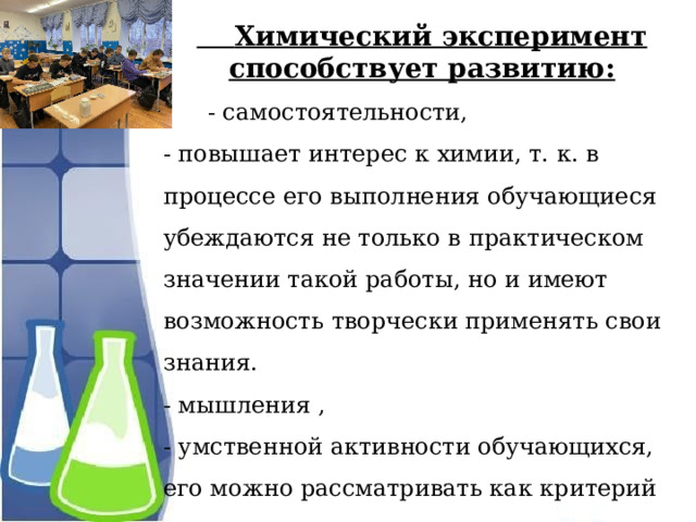  Химический эксперимент способствует развитию:  - самостоятельности, - повышает интерес к химии, т. к. в процессе его выполнения обучающиеся убеждаются не только в практическом значении такой работы, но и имеют возможность творчески применять свои знания. - мышления , - умственной активности обучающихся, его можно рассматривать как критерий правильности полученных результатов, сделанных выводов. 