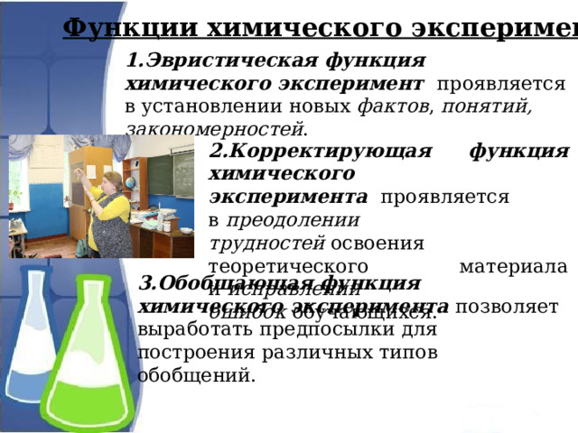 Функции химического эксперимента: 1.Эвристическая функция химического эксперимент   проявляется в установлении новых фактов , понятий, закономерностей . 2.Корректирующая функция химического эксперимента   проявляется в  преодолении трудностей  освоения теоретического материала и  исправлении ошибок  обучающихся. 3.Обобщающая функция химического эксперимента   позволяет выработать предпосылки для построения различных типов обобщений. 