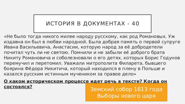История в документах - 40 «Не было тогда никого милее народу русскому, как род Романовых. Уж издавна он был в любви народной. Была добрая память о первой супруге Ивана Васильевича, Анастасии, которую народ за её добродетели почитал чуть ли не святою. Помнили и не забыли её доброго брата Никиту Романовича и соболезновали о его детях, которых Борис Годунов перемучил и перетомил. Уважали митрополита Филарета, бывшего боярина Фёдора Никитича, который находился в плену в Польше и казался русским истинным мучеником за правое дело» О каком историческом процессе идет речь в тексте? Когда он состоялся? Земский собор 1613 года Выборы нового царя 