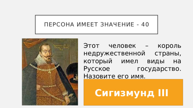 Персона имеет значение - 40 Этот человек – король недружественной страны, который имел виды на Русское государство. Назовите его имя. Сигизмунд III  
