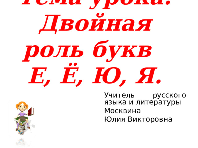 Тема урока:  Двойная роль букв Е, Ё, Ю, Я. Учитель русского языка и литературы Москвина Юлия Викторовна  