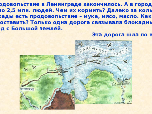  Продовольствие в Ленинграде закончилось. А в городе около 2,5 млн. людей. Чем их кормить? Далеко за кольцом блокады есть продовольствие – мука, мясо, масло. Как их доставить? Только одна дорога связывала блокадный город с Большой землёй.  Эта дорога шла по воде. Продовольствие в Ленинграде закончилось. А в городе около 2,5 млн. людей. Чем их кормить? Далеко за кольцом блокады есть продовольствие – мука, мясо, масло. Как их доставить? Только одна дорога связывала блокадный город с Большой землёй. Эта дорога шла по воде. 