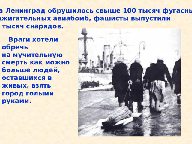  На Ленинград обрушилось свыше 100 тысяч фугасных и зажигательных авиабомб, фашисты выпустили 150 тысяч снарядов.  Враги хотели обречь на мучительную смерть как можно больше людей, оставшихся в живых, взять город голыми руками. На Ленинград обрушилось свыше 100 тысяч фугасных и зажигательных авиабомб, фашисты выпустили 150 тысяч снарядов. Враги хотели обречь на мучительную смерть как можно больше людей, остав- шихся в живых, взять город голыми руками. 