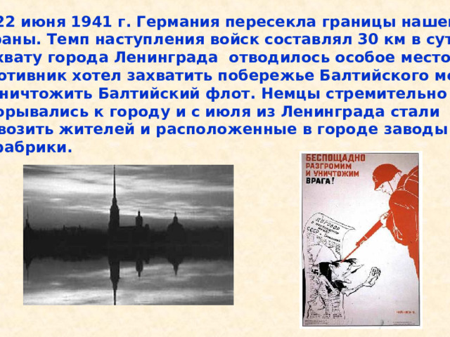  22 июня 1941 г. Германия пересекла границы нашей страны. Темп наступления войск составлял 30 км в сутки. Захвату города Ленинграда отводилось особое место. Противник хотел захватить побережье Балтийского моря и уничтожить Балтийский флот. Немцы стремительно прорывались к городу и с июля из Ленинграда стали вывозить жителей и расположенные в городе заводы и фабрики. 22 июня 1941 г. Германия пересекла границы нашей страны. Темп наступления войск составлял 30 км в сутки. Захвату города Ленинграда отводилось особое место. Противник хотел захватить побережье Балтийского моря и уничтожить Балтийский флот. Немцы стремительно прорывались к городу и с июля из Ленинграда стали вывозить жителей и расположенные в городе заводы и фабрики. 