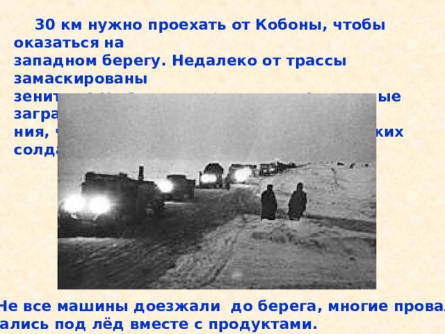  30 км нужно проехать от Кобоны, чтобы оказаться на западном берегу. Недалеко от трассы замаскированы зенитные установки, проволочные и минные загражде- ния, чтобы защищать дорогу от фашистских солдат.  Не все машины доезжали до берега, многие провали- вались под лёд вместе с продуктами. 30 км нужно проехать от Кобоны, чтобы оказаться на западном берегу. Недалеко от трассы замаскированы зенитные установки, проволочные и минные загражде- ния, чтобы защищать дорогу от фашистских солдат. Не все машины доезжали до берега, многие провали- вались под лёд вместе с продуктами. 