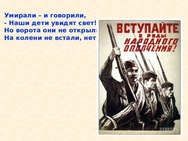 Умирали – и говорили, - Наши дети увидят свет! Но ворота они не открыли, На колени не встали, нет! Умирали – и говорили, - Наши дети увидят свет! Но ворота они не открыли, На колени не встали, нет! 