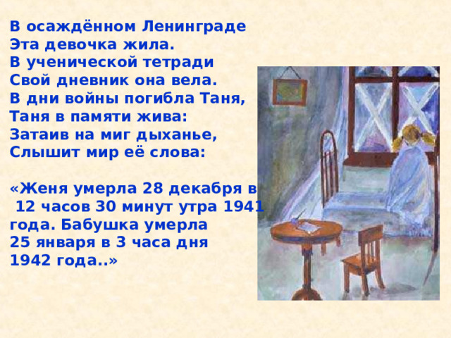 В осаждённом Ленинграде Эта девочка жила. В ученической тетради Свой дневник она вела. В дни войны погибла Таня, Таня в памяти жива: Затаив на миг дыханье, Слышит мир её слова:  «Женя умерла 28 декабря в  12 часов 30 минут утра 1941 года. Бабушка умерла 25 января в 3 часа дня 1942 года..» В осаждённом Ленинграде Эта девочка жила. В ученической тетради Свой дневник она вела. В дни войны погибла Таня, Таня в памяти жива: Затаив на миг дыханье, Слышит мир её слова: «Женя умерла 28 декабря в 12 часов 30 минут утра 1941 года. Бабушка умерла 25 ян- варя в 3 часа дня 1942 года..». 