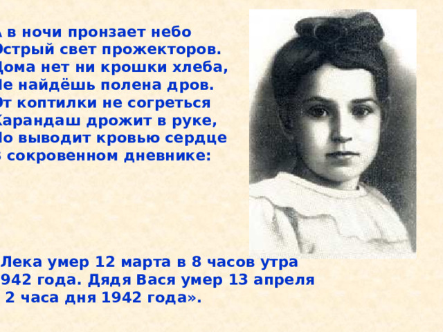 А в ночи пронзает небо Острый свет прожекторов. Дома нет ни крошки хлеба, Не найдёшь полена дров. От коптилки не согреться Карандаш дрожит в руке, Но выводит кровью сердце В сокровенном дневнике:      «Лека умер 12 марта в 8 часов утра 1942 года. Дядя Вася умер 13 апреля в 2 часа дня 1942 года».  А в ночи пронзает небо Острый свет прожекторов. Дома нет ни крошки хлеба, Не найдёшь полена дров. От коптилки не согреться Карандаш дрожит в руке, Но выводит кровью сердце В сокровенном дневнике: «Лека умер 12 марта в 8 часов утра 1942 года. Дядя Вася умер 13 апреля в 2 часа дня 1942 года». 