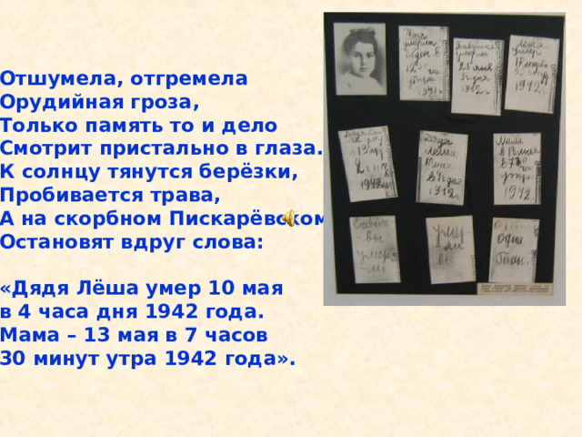 Отшумела, отгремела Орудийная гроза, Только память то и дело Смотрит пристально в глаза. К солнцу тянутся берёзки, Пробивается трава, А на скорбном Пискарёвском Остановят вдруг слова:  «Дядя Лёша умер 10 мая в 4 часа дня 1942 года. Мама – 13 мая в 7 часов 30 минут утра 1942 года». Отшумела, отгремела Орудийная гроза, Только память то и дело Смотрит пристально в глаза. К солнцу тянутся берёзки, Пробивается трава, А на скорбном Пискарёвском Остановят вдруг слова: «Дядя Лёша умер 10 мая в 4 часа дня 1942 года. Мама – 13 мая в 7 часов 30 минут утра 1942 года». 