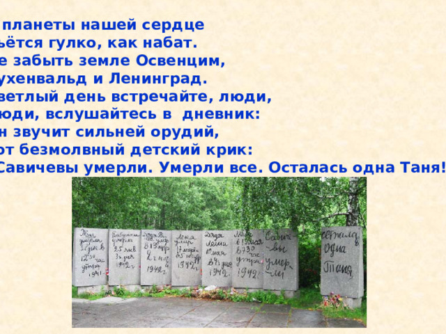 У планеты нашей сердце Бьётся гулко, как набат. Не забыть земле Освенцим, Бухенвальд и Ленинград. Светлый день встречайте, люди, Люди, вслушайтесь в дневник: Он звучит сильней орудий, Тот безмолвный детский крик: «Савичевы умерли. Умерли все. Осталась одна Таня!» У планеты нашей сердце Бьётся гулко, как набат. Не забыть земле Освенцим, Бухенвальд и Ленинград. Светлый день встречайте, люди, Люди, вслушайтесь в дневник: Он звучит сильней орудий, Тот безмолвный детский крик: «Савичевы умерли. Умерли все. Осталась одна Таня!». 