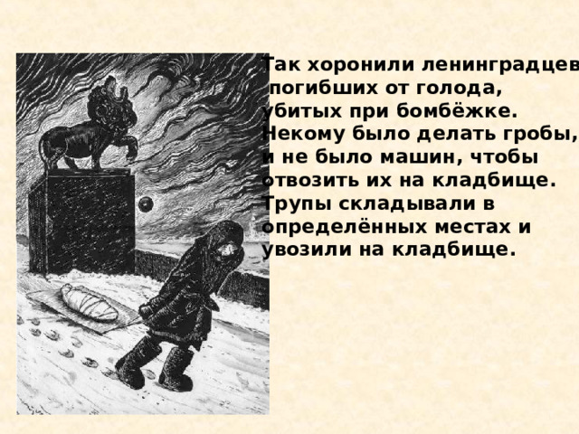 Так хоронили ленинградцев,  погибших от голода, убитых при бомбёжке. Некому было делать гробы, и не было машин, чтобы отвозить их на кладбище. Трупы складывали в определённых местах и увозили на  кладбище.  Так хоронили ленинград - цев, погибших от голода, убитых при бомбёжке. Некому было делать гробы, и не было машин, чтобы отвозить их на кладбище. Трупы складывали в опреде- лённых местах и увозили на кладбище. 