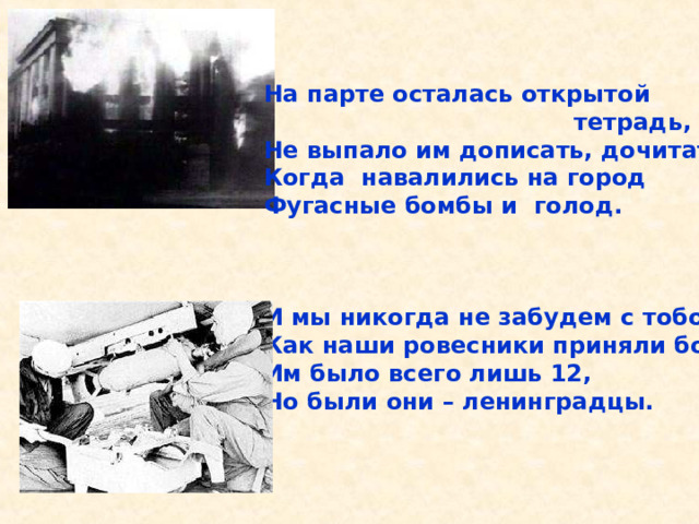 На парте осталась открытой  тетрадь, Не выпало им дописать, дочитать. Когда навалились на город Фугасные бомбы и голод.    И мы никогда не забудем с тобой, Как наши ровесники приняли бой. Им было всего лишь 12, Но были они – ленинградцы.  На парте осталась открытой тетрадь, Не выпало им дописать, дочитать. Когда навалились на город Фугасные бомбы и голод. И мы никогда не забудем с тобой, Как наши ровесники проняли бой. Им было всего лишь 12, Но были они – ленинградцы. 