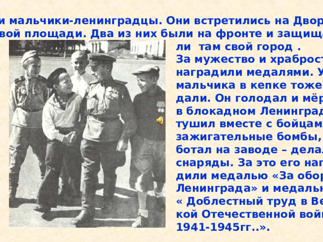 Эти мальчики-ленинградцы. Они встретились на Двор- цовой площади. Два из них были на фронте и защища-  ли там свой город .  За мужество и храбрость их  наградили медалями. У  мальчика в кепке тоже ме-  дали. Он голодал и мёрз  в блокадном Ленинграде,  тушил вместе с бойцами  зажигательные бомбы, ра-  ботал на заводе – делал  снаряды. За это его награ-  дили медалью «За оборону  Ленинграда» и медалью за  « Доблестный труд в Вели-  кой Отечественной войне  1941-1945гг..». Эти мальчики-ленинградцы. Они встретились на Двор- цовой площади. Два из них были на фронте и защища- ли там свой город . За мужество и храбрость их наградили медалями. У мальчика в кепке тоже ме- дали. Он голодал и мёрз в блокадном Ленинграде, тушил вместе с бойцами зажигательные бомбы, ра- ботал на заводе – делал снаряды. За это его награ- дили медалью «За оборону Ленинграда» и медалью за « Доблестный труд в Вели- кой Отечественной войне 1941-1945гг..». 