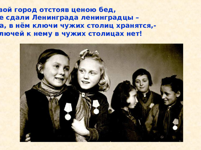 Свой город отстояв ценою бед, Не сдали Ленинграда ленинградцы – Да, в нём ключи чужих столиц хранятся,- Ключей к нему в чужих столицах нет! Свой город отстояв ценою бед, Не сдали Ленинграда ленинградцы – Да, в нём ключи чужих столиц хранятся,- Ключей к нему в чужих столицах нет! 