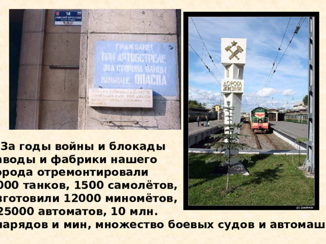  За годы войны и блокады заводы и фабрики нашего города отремонтировали 2000 танков, 1500 самолётов, изготовили 12000 миномётов, 225000 автоматов, 10 млн. снарядов и мин, множество боевых судов и автомашин. За годы войны и блокады заводы и фабрики нашего города отремонтировали 2000 танков, 1500 самолётов, изготовили 12000 миномётов, 225000 автоматов, 10 млн. снарядов и мин, множество боевых судов и автомашин. 